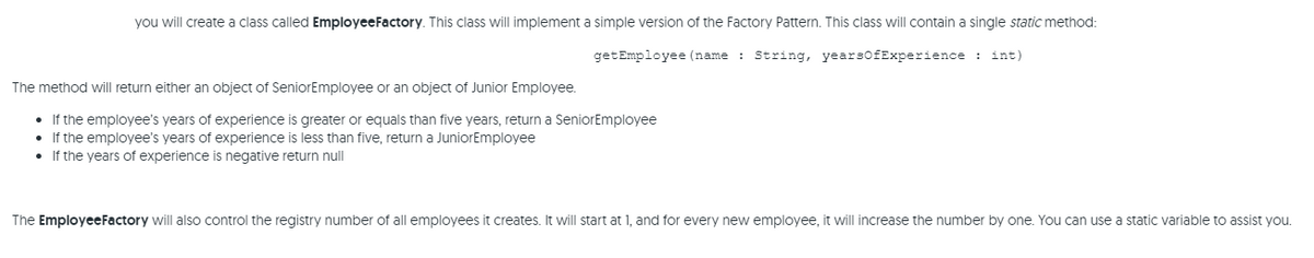 you will create a class called EmployeeFactory. This class will implement a simple version of the Factory Pattern. This class ill contain a single static method:
getEmployee (name : String, yearsofExperience : int)
The method will return either an object of SeniorEmployee or an object of Junior Employee.
• If the employee's years of experience is greater or equals than five years, return a SeniorEmployee
If the employee's years of experience is less than five, return a JuniorEmployee
• If the years of experience is negative return null
The EmployeeFactory will also control the registry number of all employees it creates. It will start at 1, and for every new employee, it will increase the number by one. You can use a static variable to assist you.
