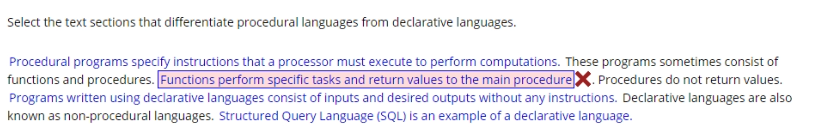 Select the text sections that differentiate procedural languages from declarative languages.
Procedural programs specify instructions that a processor must execute to perform computations. These programs sometimes consist of
functions and procedures. Functions perform specific tasks and return values to the main procedureX. Procedures do not return values.
Programs written using declarative languages consist of inputs and desired outputs without any instructions. Declarative languages are also
known as non-procedural languages. Structured Query Language (SQL) is an example of a declarative language.
