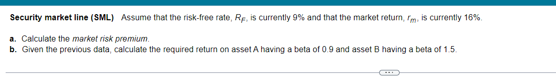 Security market line (SML) Assume that the risk-free rate, RF, is currently 9% and that the market return, m, is currently 16%.
a. Calculate the market risk premium.
b. Given the previous data, calculate the required return on asset A having a beta of 0.9 and asset B having a beta of 1.5.
(---))