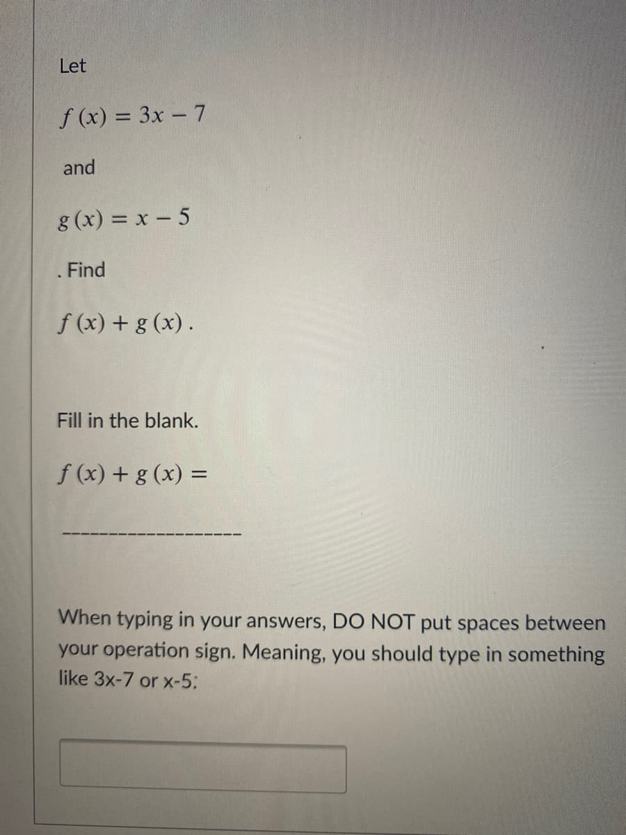 Let
f (x) = 3x – 7
and
g (x) = x - 5
.Find
f (x) + g (x).
Fill in the blank.
f (x) + g (x) =
When typing in your answers, DO NOT put spaces between
your operation sign. Meaning, you should type in something
like 3x-7 or x-5:
