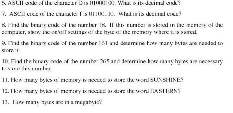 6. ASCII code of the character D is 01000100. What is its decimal code?
7. ASCII code of the character f is 01100110. What is its decimal code?
8. Find the binary code of the number 18. If this number is stored in the memory of the
computer, show the on/off settings of the byte of the memory where it is stored.
9. Find the binary code of the number 161 and determine how many bytes are needed to
store it.
10. Find the binary code of the number 265 and determine how many bytes are necessary
to store this number.
11. How many bytes of memory is needed to store the word SUNSHINE?
12. How many bytes of memory is needed to store the word EASTERN?
13. How many bytes are in a megabyte?
