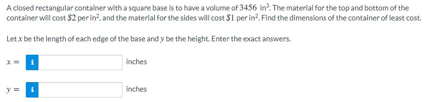 A closed rectangular container with a square base is to have a volume of 3456 in³. The material for the top and bottom of the
container will cost $2 per in?, and the material for the sides will cost $1 per in?. Find the dimensions of the container of least cost.
Letx be the length of each edge of the base and y be the height. Enter the exact answers.
x = i
inches
y =
inches
