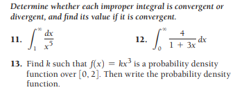 Determine whether each improper integral is convergent or
divergent, and find its value if it is convergent.
dx
4
12.
dx
1 + 3x
11.
13. Find k such that f(x) = kx³ is a probability density
function over [0, 2]. Then write the probability density
function.
