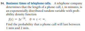 14. Business: times of telephone calls. A telephone company
determines that the length of a phone call, t, in minutes, is
an exponentially distributed random variable with prob-
ability density function
f(t) = 2e-24, 0 st< .
Find the probability that a phone call will last between
1 min and 2 min.
