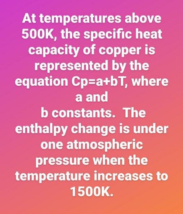 At temperatures above
500K, the specific heat
capacity of copper is
represented by the
equation Cp=a+bT, where
a and
b constants. The
enthalpy change is under
one atmospheric
pressure when the
temperature increases to
1500K.
