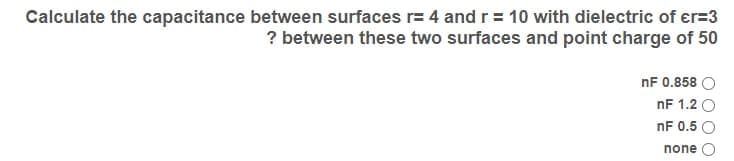 Calculate the capacitance between surfaces r= 4 and r = 10 with dielectric of er=3
? between these two surfaces and point charge of 50
nF 0.858 O
nF 1.2 O
nF 0.5 O
none
