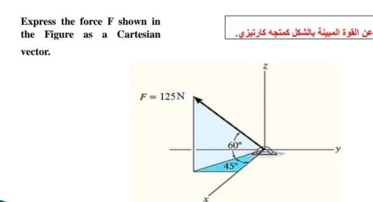 Express the force F shown in
the Figure as a Cartesian
عن القوة المبينة بالشكل كمتجه كارتيزي.
vector.
F = 125N
60
45
