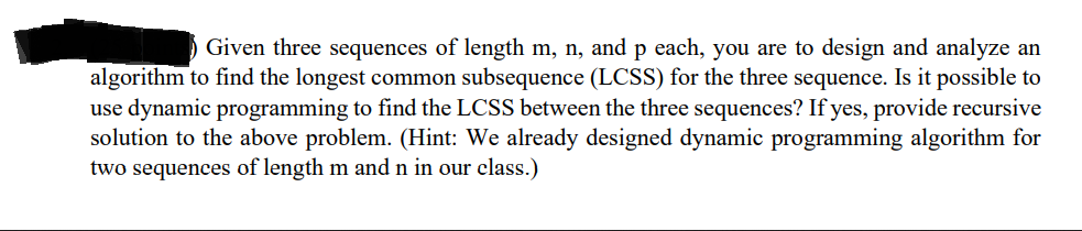 Given three sequences of length m, n, and p each, you are to design and analyze an
algorithm to find the longest common subsequence (LCSS) for the three sequence. Is it possible to
use dynamic programming to find the LCSS between the three sequences? If yes, provide recursive
solution to the above problem. (Hint: We already designed dynamic programming algorithm for
two sequences of length m and n in our class.)
