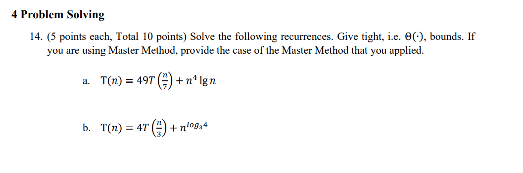 4 Problem Solving
14. (5 points each, Total 10 points) Solve the following recurrences. Give tight, i.e. O(:), bounds. If
you are using Master Method, provide the case of the Master Method that you applied.
а. Т(п) %3D 49T (")
+n* lgn
=
b. Т(п) — 4T (") + ntog34
