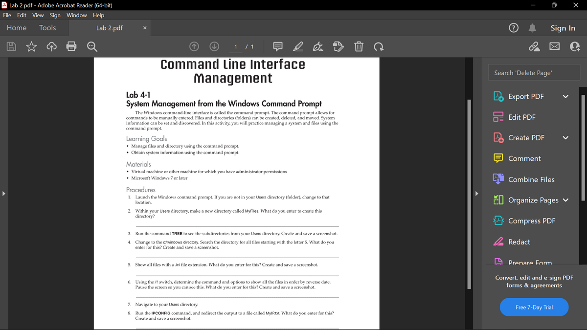 Lab 2.pdf - Adobe Acrobat Reader (64-bit)
File Edit View Sign Window Help
Home Tools
Lab 2.pdf
X
1 / 1
Command Line Interface
Management
Lab 4-1
System Management from the Windows Command Prompt
The Windows command-line interface is called the command prompt. The command prompt allows for
commands to be manually entered. Files and directories (folders) can be created, deleted, and moved. System
information can be set and discovered. In this activity, you will practice managing a system and files using the
command prompt.
Learning Goals
• Manage files and directory using the command prompt.
• Obtain system information using the command prompt.
Materials
• Virtual machine or other machine for which you have administrator permissions
• Microsoft Windows 7 or later
Procedures
1. Launch the Windows command prompt. If you are not in your Users directory (folder), change to that
location.
2. Within your Users directory, make a new directory called MyFiles. What do you enter to create this
directory?
3. Run the command TREE to see the subdirectories from your Users directory. Create and save a screenshot.
4.
Change to the c:\windows directory. Search the directory for all files starting with the letter S. What do you
enter for this? Create and save a screenshot.
5. Show all files with a .ini file extension. What do you enter for this? Create and save a screenshot.
6. Using the /? switch, determine the command and options to show all the files in order by reverse date.
Pause the screen so you can see this. What do you enter for this? Create and save a screenshot.
7. Navigate to your Users directory.
8. Run the IPCONFIG command, and redirect the output to a file called MyIP.txt. What do you enter for this?
Create and save screenshot.
Search 'Delete Page'
Export PDF
Edit PDF
Create PDF
Comment
Sign In
Combine Files
Organize Pages
Compress PDF
Redact
Prepare Form
Convert, edit and e-sign PDF
forms & agreements
Free 7-Day Trial