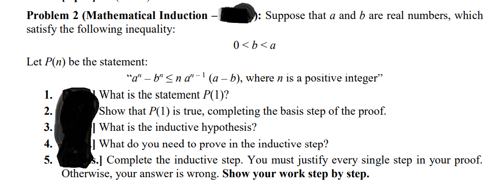 Problem 2 (Mathematical Induction
satisfy the following inequality:
): Suppose that a and b are real numbers, which
v >q > 0
Let P(n) be the statement:
"a" – b" < n a" – 1
What is the statement P(1)?
(a – b), where n is a positive integer"
1.
Show that P(1) is true, completing the basis step of the proof.
| What is the inductive hypothesis?
| What do you need to prove in the inductive step?
s.] Complete the inductive step. You must justify every single step in your proof.
Otherwise, your answer is wrong. Show your work step by step.
2.
3.
4.
5.

