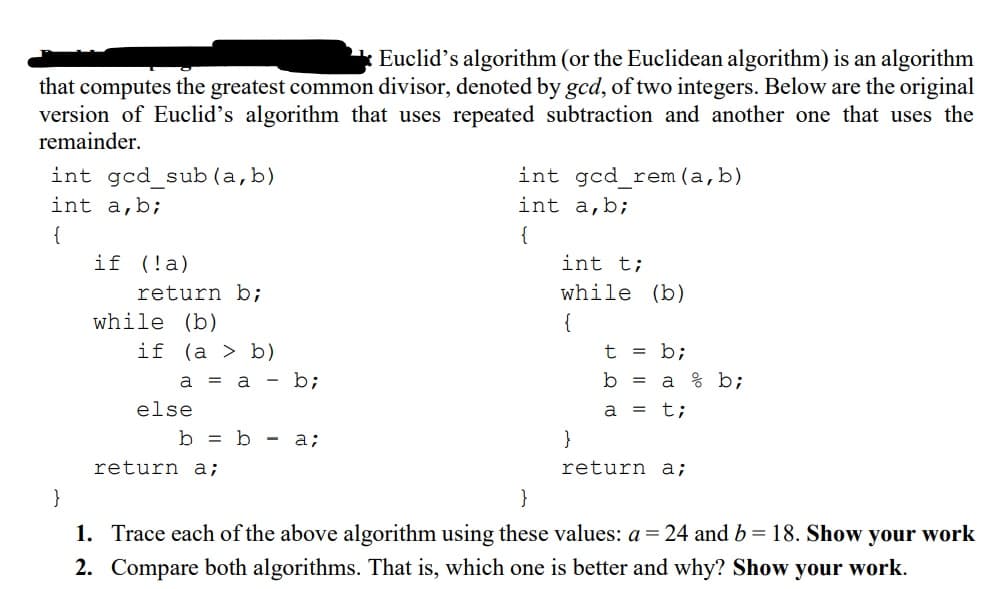 * Euclid's algorithm (or the Euclidean algorithm) is an algorithm
that computes the greatest common divisor, denoted by gcd, of two integers. Below are the original
version of Euclid's algorithm that uses repeated subtraction and another one that uses the
remainder.
int gcd sub (a,b)
int gcd rem(a,b)
int a,b;
int a,b;
{
{
if (!a)
int t;
return b;
while (b)
while (b)
{
if (a > b)
= b;
a = a - b;
b =
a % b;
else
a
t;
b = b - a;
}
return a;
return a;
}
}
1. Trace each of the above algorithm using these values: a=24 and b = 18. Show your work
2. Compare both algorithms. That is, which one is better and why? Show your work.
