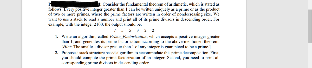 1: Consider the fundamental theorem of arithmetic, which is stated as
P
follows: Every positive integer greater than 1 can be written uniquely as a prime or as the product
of two or more primes, where the prime factors are written in order of nondecreasing size. We
want to use a stack to read a number and print all of its prime divisors in descending order. For
example, with the integer 2100, the output should be:
7 5 5 3
2
2
1. Write an algorithm, called Prime_Factorization, which accepts a positive integer greater
than 1, and generates its prime factorization according to the above-mentioned theorem.
[Hint: The smallest divisor greater than 1 of any integer is guaranteed to be a prime.]
2. Propose a stack structure based algorithm to accommodate this prime decomposition. First,
you should compute the prime factorization of an integer. Second, you need to print all
corresponding prime divisors in descending order.
