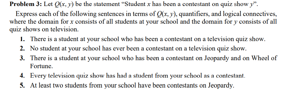 Problem 3: Let Q(x, y) be the statement "Student x has been a contestant on quiz show y".
Express each of the following sentences in terms of Q(x, y), quantifiers, and logical connectives,
where the domain for x consists of all students at your school and the domain for y consists of all
quiz shows on television.
1. There is a student at your school who has been a contestant on a television quiz show.
2. No student at your school has ever been a contestant on a television quiz show.
3. There is a student at your school who has been a contestant on Jeopardy and on Wheel of
Fortune.
4. Every television quiz show has had a student from your school as a contestant.
5. At least two students from your school have been contestants on Jeopardy.
