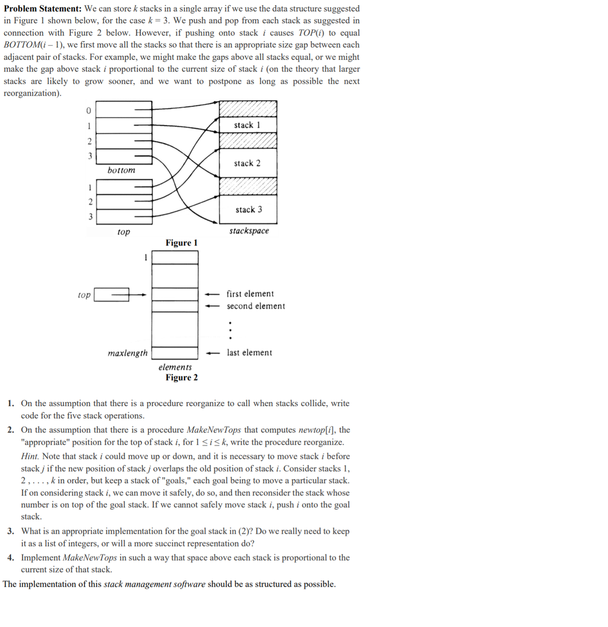 Problem Statement: We can store k stacks in a single array if we use the data structure suggested
in Figure 1 shown below, for the case k = 3. We push and pop from each stack as suggested in
connection with Figure 2 below. However, if pushing onto stack i causes TOP(i) to equal
BOTTOM(i – 1), we first move all the stacks so that there is an appropriate size gap between each
adjacent pair of stacks. For example, we might make the gaps above all stacks equal, or we might
make the gap above stack i proportional to the current size of stack i (on the theory that larger
stacks are likely to grow sooner, and we want to postpone as long as possible the next
reorganization).
1
stack 1
3
stack 2
bottom
1
2
stack 3
3
top
stackspace
Figure 1
top
first element
second element
maxlength
last element
elements
Figure 2
1. On the assumption that there is a procedure reorganize to call when stacks collide, write
code for the five stack operations.
2. On the assumption that there is a procedure MakeNewTops that computes newtop[i], the
"appropriate" position for the top of stack i, for 1 <i<k, write the procedure reorganize.
Hint. Note that stack i could move up or down, and it is necessary to move stack i before
stack j if the new position of stack j overlaps the old position of stack i. Consider stacks 1,
2,..., k in order, but keep a stack of "goals," each goal being to move a particular stack.
If on considering stack i, we can move it safely, do so, and then reconsider the stack whose
number is on top of the goal stack. If we cannot safely move stack i, push i onto the goal
stack.
3. What is an appropriate implementation for the goal stack in (2)? Do we really need to keep
it as a list of integers, or will a more succinct representation do?
4. Implement MakeNewTops in such a way that space above each stack is proportional to the
current size of that stack.
The implementation of this stack management software should be as structured as possible.
