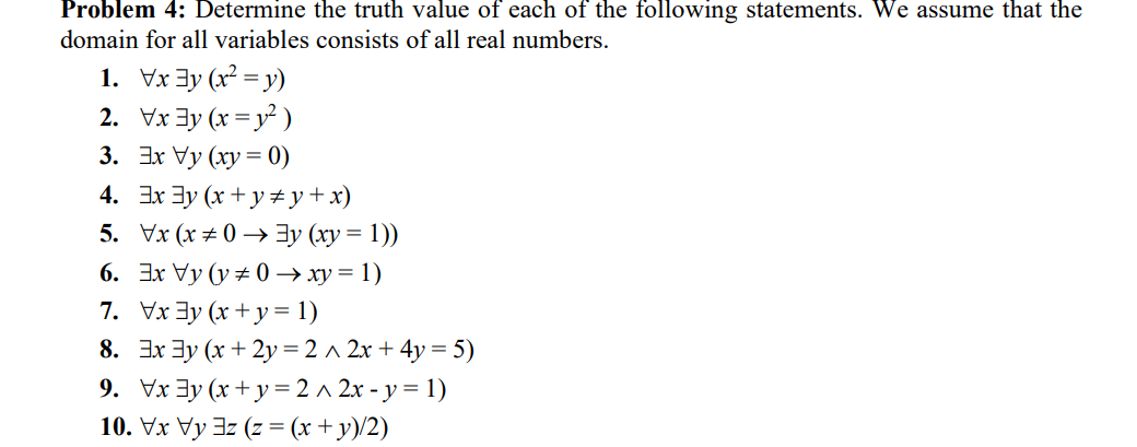 Problem 4: Determine the truth value of each of the following statements. We assume that the
domain for all variables consists of all real numbers.
1. Vx 3y (x² = y)
2. Vx 3y (x = y² )
3. 3x Vy (xy = 0)
4. 3x 3y (x + y # y+x)
5. Vx (x ± 0 → 3y (xy = 1))
6. Эх Vy (у#0 > ху%3D1)
7. Vx 3y (x + y= 1)
8. 3x 3y (x + 2y =2 ^ 2x + 4y = 5)
9. Vx 3y (x + y =2 ^ 2x - y = 1)
10. Vx Vy 3z (z = (x + y)/2)
