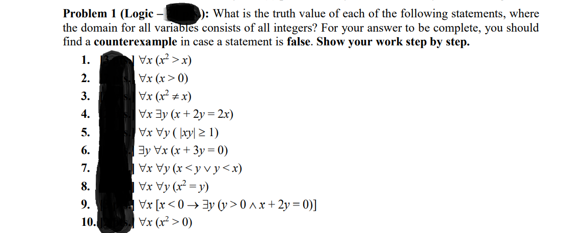 Problem 1 (Logic – ): What is the truth value of each of the following statements, where
the domain for all variables consists of all integers? For your answer to be complete, you should
find a counterexample in case a statement is false. Show your work step by step.
1.
Vx (x² > x)
2.
Vx (x > 0)
Vx (x² ± x)
Vx 3y (x + 2y = 2x)
XAy ( \xy| 2 1)
3y Vx (x + 3y = 0)
Vx Vy (x <y v y <x)
Vx Vy (x² = y)
Vx [x < 0 → 3y (y >0^x+2y = 0)]
Vx (x² > 0)
3.
4.
5.
6.
7.
8.
9.
10.
