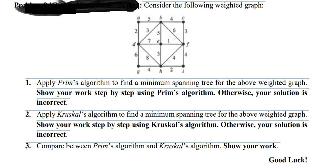 Pro
: Consider the following weighted graph:
4
3
el
1
of
3
4
4
1. Apply Prim's algorithm to find a minimum spanning tree for the above weighted graph.
Show your work step by step using Prim's algorithm. Otherwise, your solution is
incorrect.
2. Apply Kruskaľ's algorithm to find a minimum spanning tree for the above weighted graph.
Show your work step by step using Kruskal's algorithm. Otherwise, your solution is
incorrect.
3. Compare between Prim's algorithm and Kruskals algorithm. Show your work.
Good Luck!
