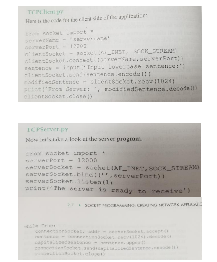 TCPClient.py
Here is the code for the client side of the application:
from socket import
serverName =
servername'
serverPort = 12000
clientSocket = socket (AF_INET, SOCK_STREAM)
clientSocket.connect((serverName,serverPort))
input ('Input lowercase sentence:')
sentence
%3D
clientSocket.send (sentence.encode ())
modifiedSentence = clientSocket.recv(1024)
print ('From Server: ', modifiedSentence.decode ())
clientSocket.close ()
TCPServer.py
Now let's take a look at the server program.
from socket import *
serverPort = 12000
socket (AF_INET,SOCK_STREAM)
serverSocket
serverSocket.bind (('',serverPort))
serverSocket.listen (1)
print ('The server is ready to receive')
2.7
SOCKET PROGRAMMING: CREATING NETWORK APPLICATIC
while True:
connectionSocket, addr - serverSocket.accept 0
sentence = connectionSocket.recv (1024).decode ()
capitalizedSentence sentence.upper ()
connectionSocket.send (capitalizedSentence.encode ())
connectionSocket.close ()
