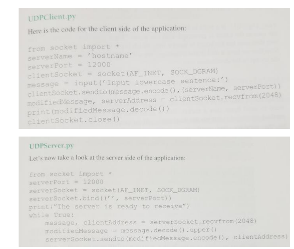 UDPClient.py
Here is the code for the client side of the application:
from socket import *
serverName = 'hostname'
serverPort = 12000
clientSocket = socket (AF INET, SOCK DGRAM)
message = input ('Input lowercase sentence:')
clientSocket.sendto (message.encode (), (serverName, serverPort))
modifiedMessage, serverAddress = clientSocket.recvfrom (2048)
print (modifiedMessage.decode ())
clientSocket.close ()
UDPServer.py
Let's now take a look at the server side of the application:
from socket import
serverPort = 12000
serverSocket = socket (AF INET, SOCK DGRAM)
serverSocket.bind ((",
print ("The server is ready to receive")
serverPort))
while True:
message, clientAddress serverSocket.recvfrom (2048)
modifiedMessage = message.decode ().upper ()
serverSocket.sendto (modifiedMessage.encode (), clientAddress)
