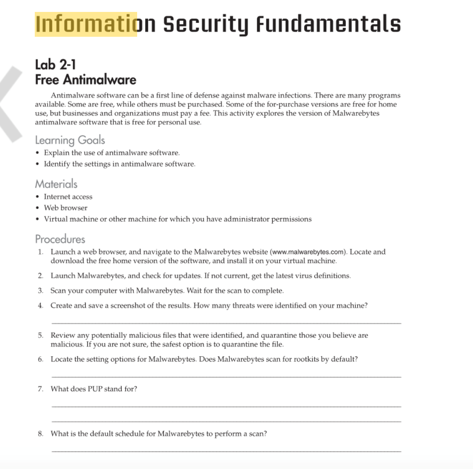 Information Security Fundamentals
Lab 2-1
Free Antimalware
Antimalware software can be a first line of defense against malware infections. There are many programs
available. Some are free, while others must be purchased. Some of the for-purchase versions are free for home
use, but businesses and organizations must pay a fee. This activity explores the version of Malwarebytes
antimalware software that is free for personal use.
Learning Goals
• Explain the use of antimalware software.
• Identify the settings in antimalware software.
Materials
• Internet access
• Web browser
• Virtual machine or other machine for which you have administrator permissions
Procedures
1.
Launch a web browser, and navigate to the Malwarebytes website (www.malwarebytes.com). Locate and
download the free home version of the software, and install it on your virtual machine.
2. Launch Malwarebytes, and check for updates. If not current, get the latest virus definitions.
3. Scan your computer with Malwarebytes. Wait for the scan to complete.
4. Create and save a screenshot of the results. How many threats were identified on your machine?
5. Review any potentially malicious files that were identified, and quarantine those you believe are
malicious. If you are not sure, the safest option is to quarantine the file.
6. Locate the setting options for Malwarebytes. Does Malwarebytes scan for rootkits by default?
7. What does PUP stand for?
8. What is the default schedule for Malwarebytes to perform a scan?