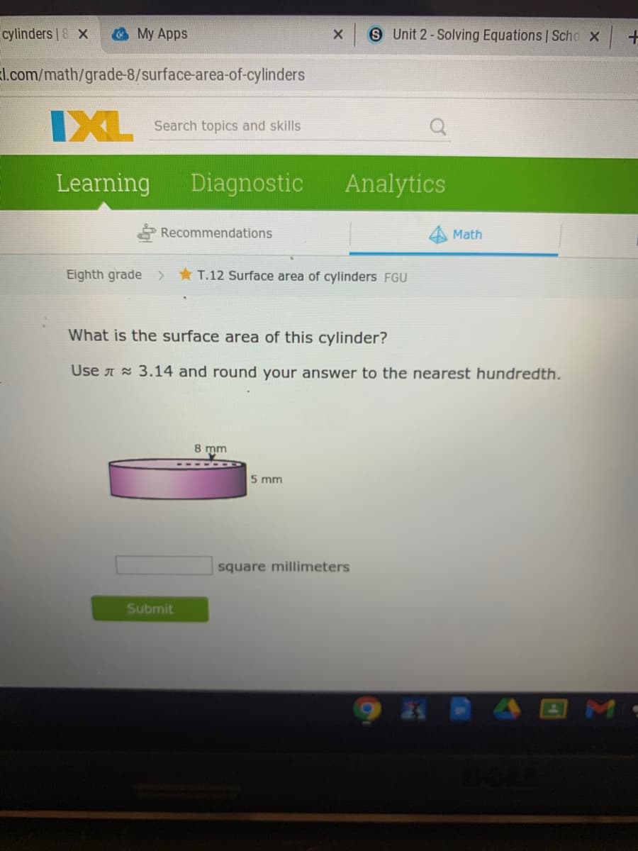 cylinders | & X
My Apps
S Unit 2-Solving Equations Scho x
l.com/math/grade-8/surface-area-of-cylinders
IXL
Search topics and skills
Learning
Diagnostic
Analytics
Recommendations
4 Math
Eighth grade >
* T.12 Surface area of cylinders FGU
What is the surface area of this cylinder?
Use A 3.14 and round your answer to the nearest hundredth.
8 mm
5 mm
square millimeters
Submit
M
