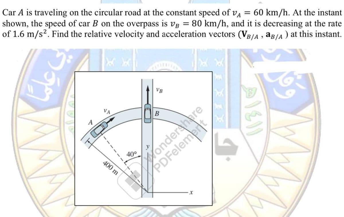 Car A is traveling on the circular road at the constant speed of vå = 60 km/h. At the instant
shown, the speed of car B on the overpass is VB = 80 km/h, and it is decreasing at the rate
of 1.6 m/s². Find the relative velocity and acceleration vectors (VB/A, aB/A) at this instant.
San
A
400 m
40°
~
VB
B
Wonder
X
M