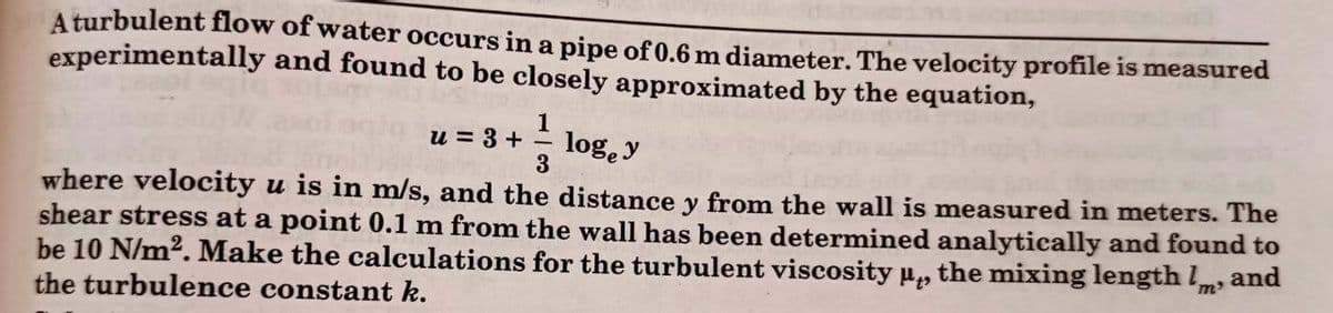 A turbulent flow of water occurs in a pipe of 0.6 m diameter. The velocity profile is measured
experimentally and found to be closely approximated by the equation,
13
3
u = 3 +
log, y
where velocity u is in m/s, and the distance y from the wall is measured in meters. The
shear stress at a point 0.1 m from the wall has been determined analytically and found to
be 10 N/m². Make the calculations for the turbulent viscosity μ, the mixing length and
the turbulence constant k.
'm'