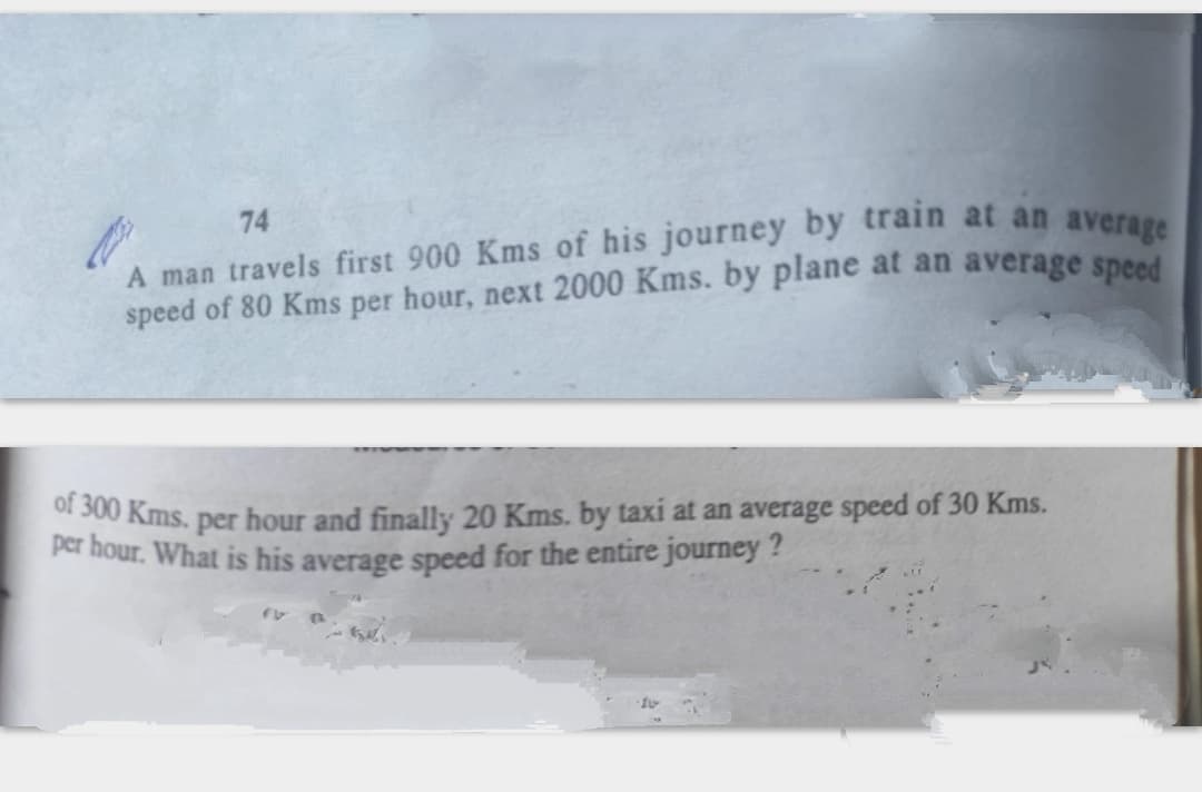 A man travels first 900 Kms of his journey by train at an aver
speed of 80 Kms per hour, next 2000 Kms. by plane at an average speed
74
of 300 Kms. per hour and finally 20
per hour. What is his average speed for the entire journey ?
ns. by taxi at an average speed of 30 Kms.
