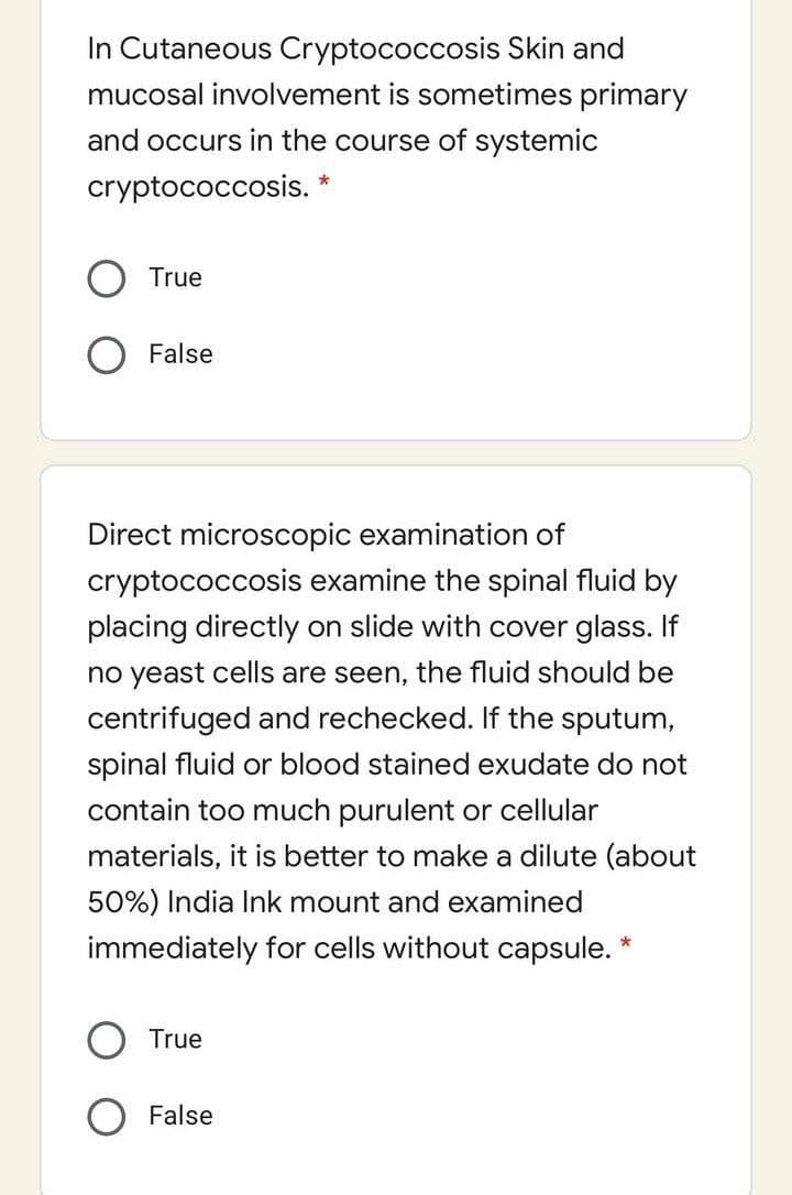 In Cutaneous Cryptococcosis Skin and
mucosal involvement is sometimes primary
and occurs in the course of systemic
cryptococcosis. *
True
False
Direct microscopic examination of
cryptococcosis examine the spinal fluid by
placing directly on slide with cover glass. If
no yeast cells are seen, the fluid should be
centrifuged and rechecked. If the sputum,
spinal fluid or blood stained exudate do not
contain too much purulent or cellular
materials, it is better to make a dilute (about
50%) India Ink mount and examined
immediately for cells without capsule.
True
False
