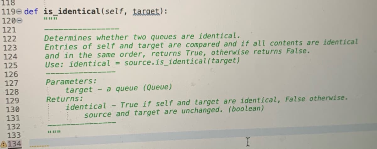 118
119e def is_identical(self, target):
1200
121
122
Determines whether two queues are identical.
Entries of self and target are compared and if all contents are identical
and in the same order, returns True, otherwise returns False.
Use: identical = source.is_identical(target)
123
124
125
126
127
128
129
130
131
132
133
Parameters:
target - a queue (Queue)
Returns:
identical
source and target are unchanged. (boolean)
True if self and target are identical, False otherwise.
A134
