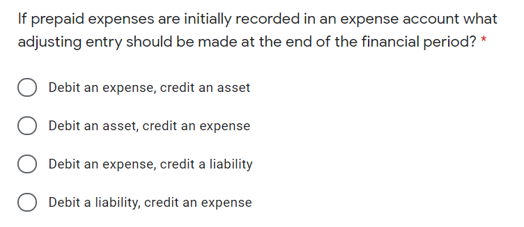 If prepaid expenses are initially recorded in an expense account what
adjusting entry should be made at the end of the financial period?
Debit an expense, credit an asset
Debit an asset, credit an expense
Debit an expense, credit a liability
Debit a liability, credit an expense
