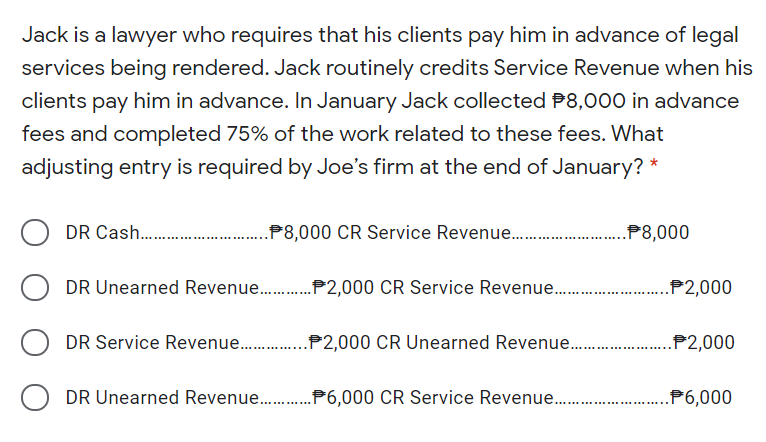 Jack is a lawyer who requires that his clients pay him in advance of legal
services being rendered. Jack routinely credits Service Revenue when his
clients pay him in advance. In January Jack collected P8,000 in advance
fees and completed 75% of the work related to these fees. What
adjusting entry is required by Joe's firm at the end of January? *
DR Cash .
.P8,000 CR Service Revenue .
.P8,000
DR Unearned Revenue .P2,000 CR Service Revenue.
..P2,000
DR Service Revenue .P2,000 CR Unearned Revenue..
.P2,000
DR Unearned Revenue .P6,000 CR Service Revenue.
P6,000
