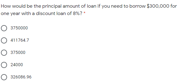 How would be the principal amount of loan if you need to borrow $300,000 for
one year with a discount loan of 8%? *
O 3750000
O 411764.7
O 375000
O 24000
O 326086.96
