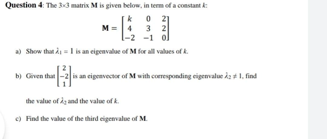 Question 4: The 3x3 matrix M is given below, in term of a constant k:
k
21
M =
4
3
2
-2
-1
a) Show that 2ı = 1 is an eigenvalue of M for all values of k.
b) Given that -2 is an eigenvector of M with corresponding eigenvalue 22 # 1, find
the value of 22 and the value of k.
c) Find the value of the third eigenvalue of M.
