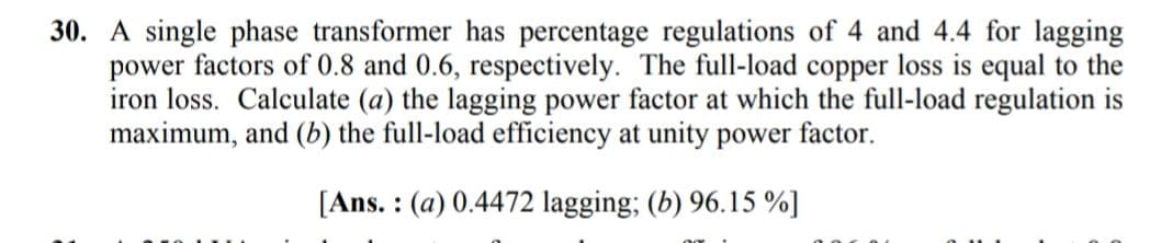 30. A single phase transformer has percentage regulations of 4 and 4.4 for lagging
power factors of 0.8 and 0.6, respectively. The full-load copper loss is equal to the
iron loss. Calculate (a) the lagging power factor at which the full-load regulation is
maximum, and (b) the full-load efficiency at unity power factor.
[Ans. : (a) 0.4472 lagging; (b) 96.15 %]
