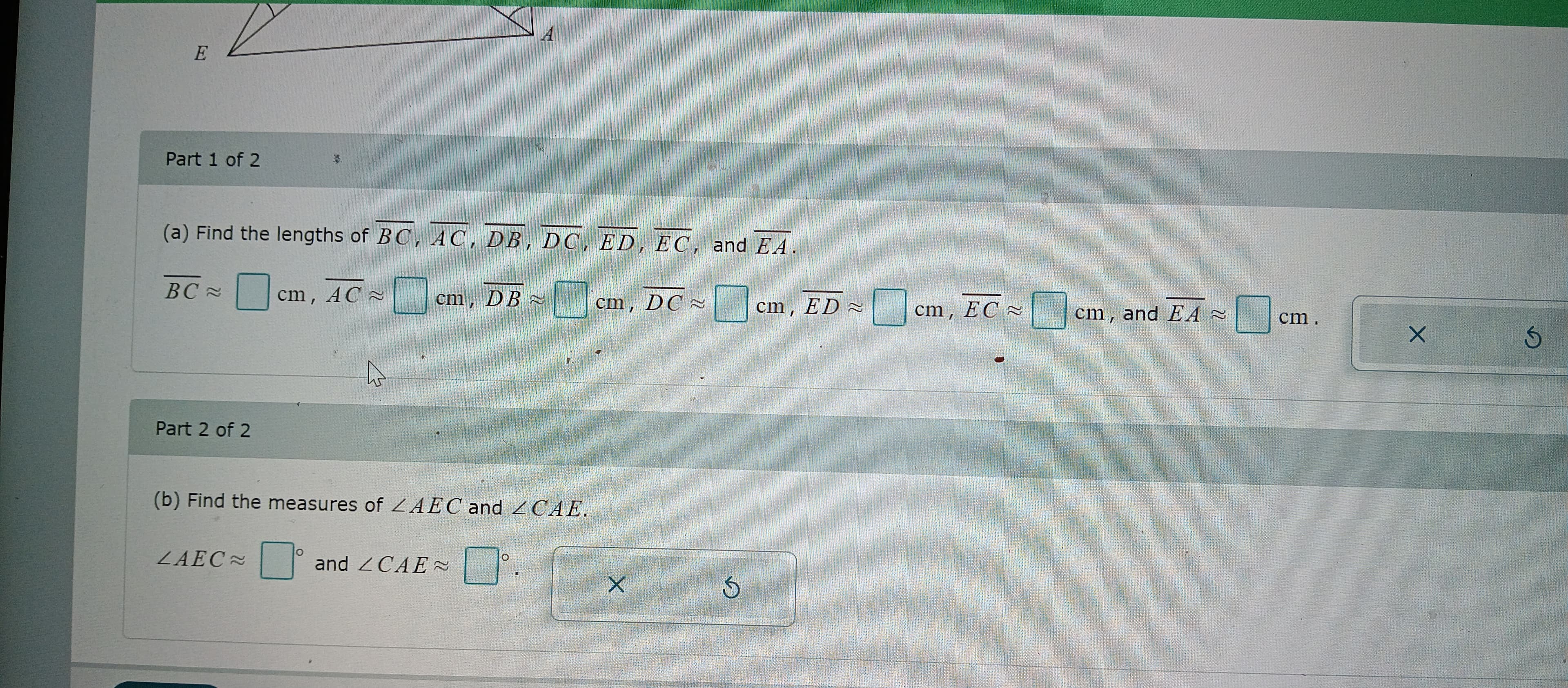 E
Part 1 of 2
(a) Find the lengths of BC, AC, DB, DC, ED, EC, and EA
BC≈
Part 2 of 2
cm, AC
ZAEC≈
A
O
cm, DB
(b) Find the measures of ZAEC and CAE.
A
and CAE~
0
cm, DC
X
✓
cm, ED
cm, EC
0
cm, and EA
0
cm.
X
S