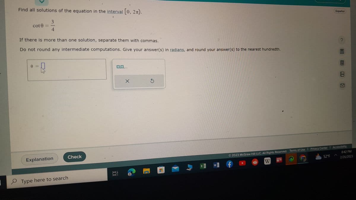 1
O
Find all solutions of the equation in the interval [0, 2π).
3
4
cot
If there is more than one solution, separate them with commas.
Do not round any intermediate computations. Give your answer(s) in radians, and round your answer(s) to the nearest hundredth.
0 =
R
Explanation
Check
Type here to search
100
0,0,...
X
S
X W
Español
52°F
0
K
2023 McGraw Hill LLC. All Rights Reserved. Terms of Use | Privacy Center | Accessibility
W
8:42 PM
2/26/2023