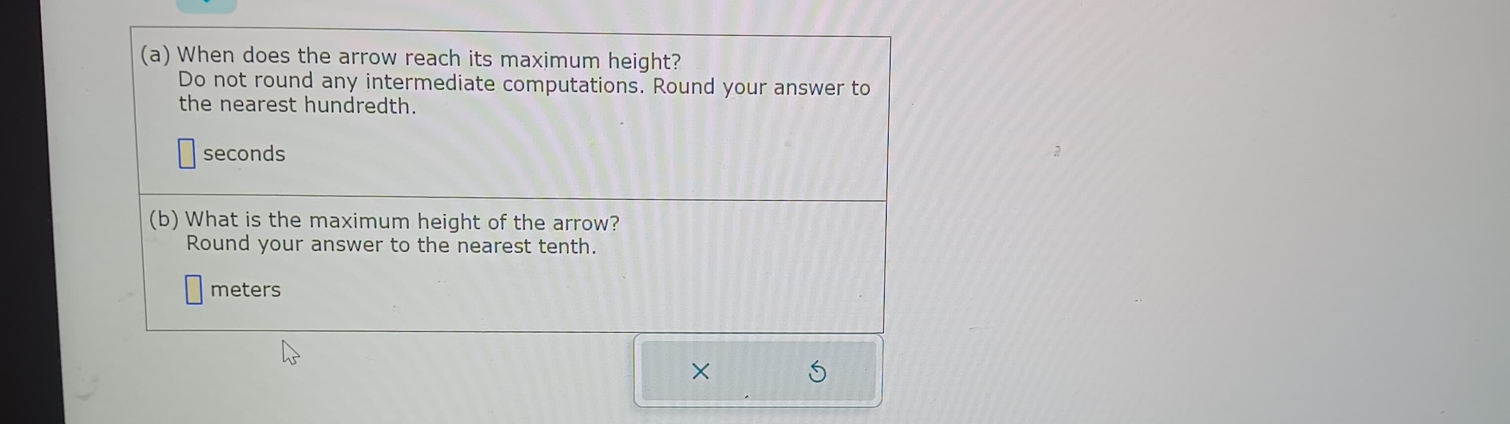 (a) When does the arrow reach its maximum height?
Do not round any intermediate computations. Round your answer to
the nearest hundredth.
seconds
(b) What is the maximum height of the arrow?
Round your answer to the nearest tenth.
meters
X
Ś
FR