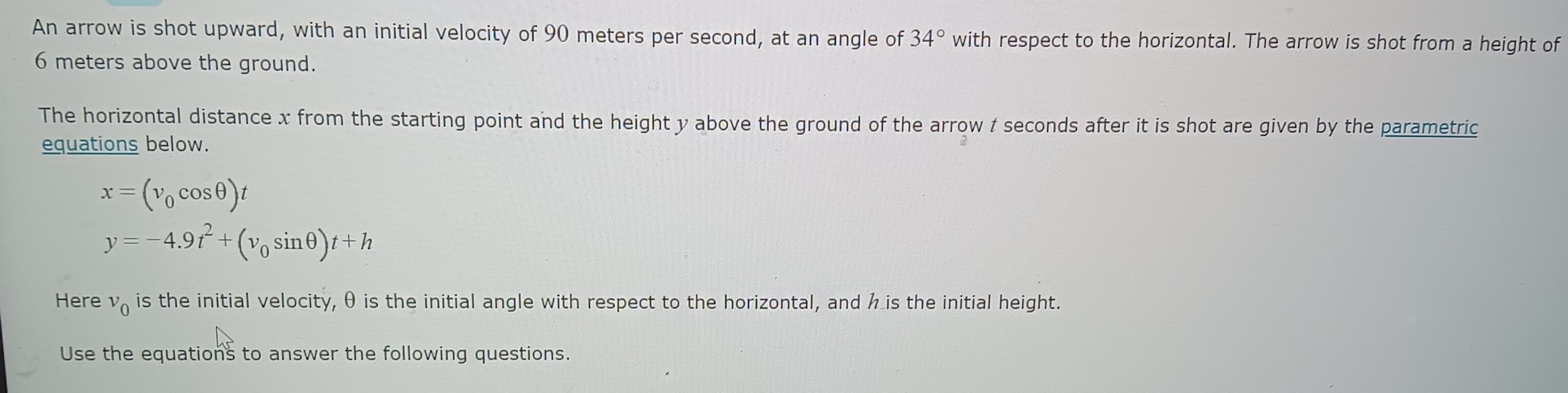 An arrow is shot upward, with an initial velocity of 90 meters per second, at an angle of 34° with respect to the horizontal. The arrow is shot from a height of
6 meters above the ground.
The horizontal distance x from the starting point and the height y above the ground of the arrow t seconds after it is shot are given by the parametric
equations below.
= (v₁ cos 0)t
y = −4.9t²+(v₁ sin0)t+h
X
Here Vo
is the initial velocity, is the initial angle with respect to the horizontal, and h is the initial height.
Use the equations to answer the following questions.