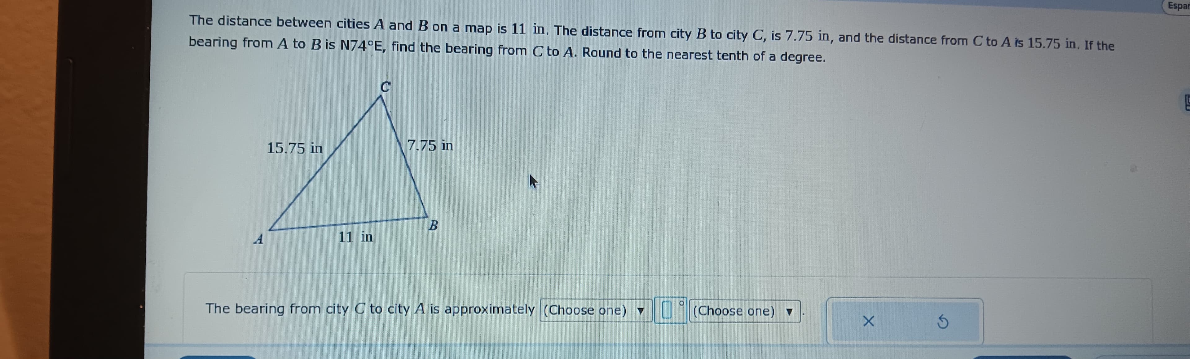 The distance between cities A and B on a map is 11 in. The distance from city B to city C, is 7.75 in, and the distance from C to A is 15.75 in. If the
bearing from A to B is N74°E, find the bearing from C to A. Round to the nearest tenth of a degree.
A
15.75 in
11 in
C
7.75 in
B
70
The bearing from city C to city A is approximately (Choose one) ▼
(Choose one) ▼
X
3
Espar
G