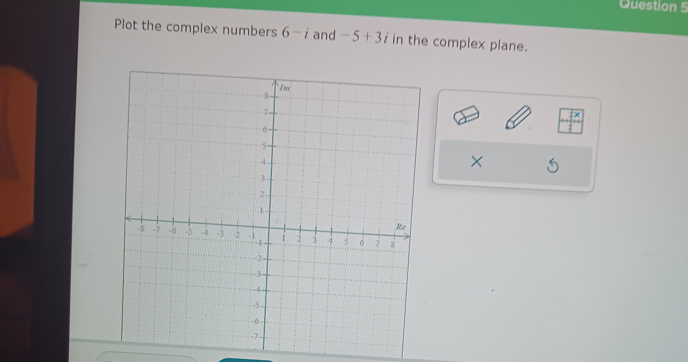 Plot the complex numbers 6-i and -5+3/ in the complex plane.
INIK
******SALCHIMINERINGE
REKL
******KANINIFERIME
PATRIA
WER
SEEKERINERINIA
-S 7 -5 -5 -4 -3 -2 -1
D
-4
in
-6.
-7.
N
Im
54 MELL)*******
**OKELANTREE*
www.
CHINA
S
A
M
********
2 3 4 5 6 7 2
wwwwww.
ISCRICS***
**************
www.
*****
ver
My
Re
/****
X
3
tx
Question 5