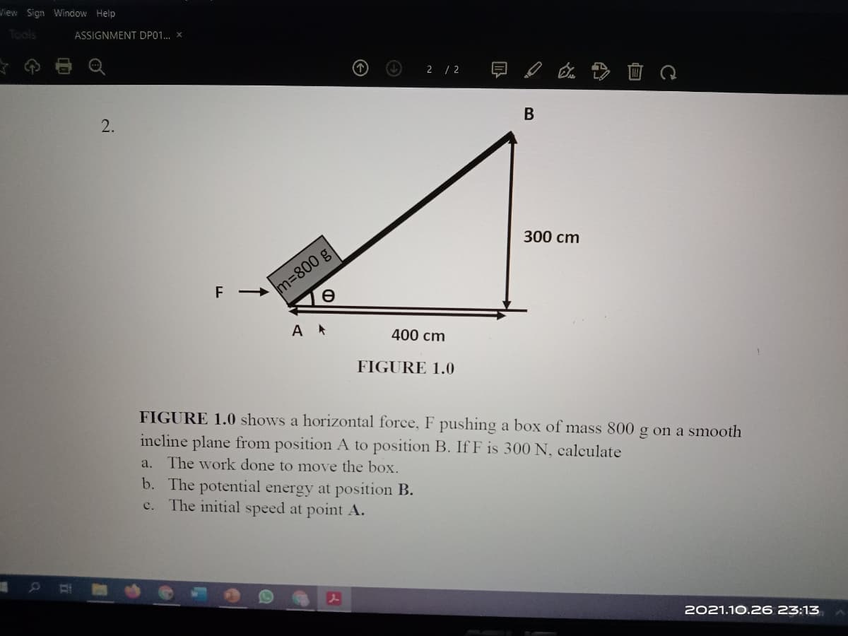 View Sign Window Help
Tools
ASSIGNMENT DP01. x
2 / 2
В
2.
300 cm
m=800 g
400 cm
FIGURE 1.0
FIGURE 1.0 shows a horizontal force, F pushing a box of mass 800 g on a smooth
incline plane from position A to position B. If F is 300 N, calculate
a. The work done to move the box.
b. The potential energy at position B.
The initial speed at point A.
c.
2021.10.26 23:13
自
