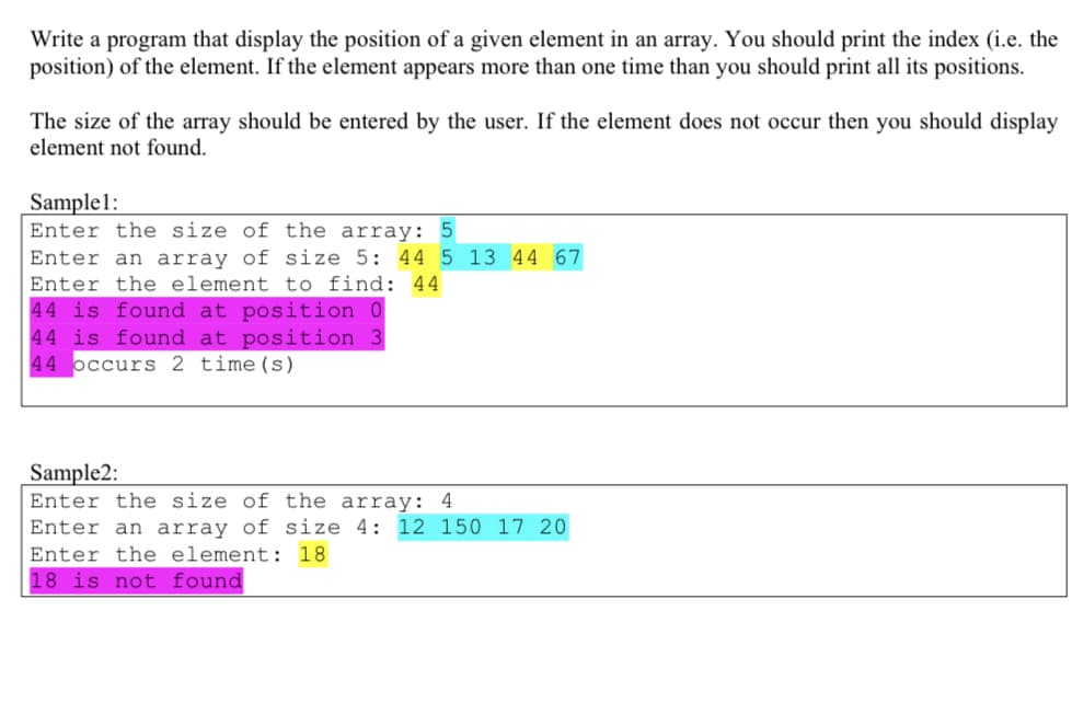 Write a program that display the position of a given element in an array. You should print the index (i.e. the
position) of the element. If the element appears more than one time than you should print all its positions.
The size of the array should be entered by the user. If the element does not occur then you should display
element not found.
Sample1:
Enter the size of the array: 5
Enter an array of size 5: 44 5 13 44 67
Enter the element to find: 44
44 is found at position 0
44 is found at position 3
44 occurs 2 time(s)
Sample2:
Enter the size of the array: 4
Enter an array of size 4: 12 150 17 20
Enter the element: 18
18 is not found
