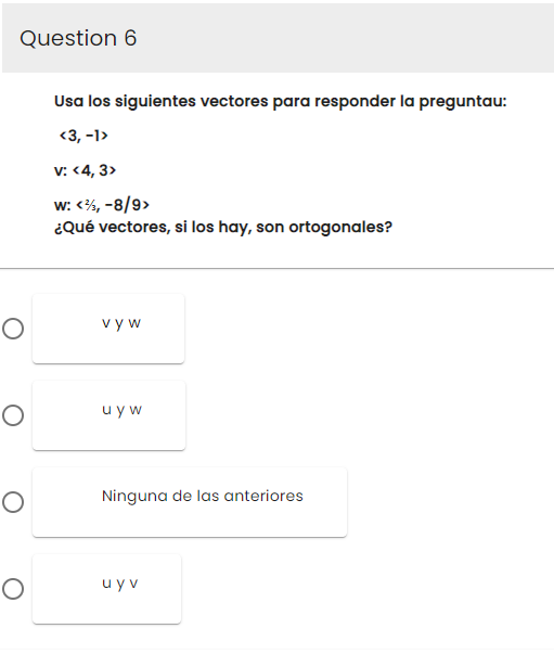 Question 6
O
O
O
O
Usa los siguientes vectores para responder la preguntau:
<3, -1>
V: <4,3>
W: <3, -8/9>
¿Qué vectores, si los hay, son ortogonales?
vyw
uyw
Ninguna de las anteriores
uyv