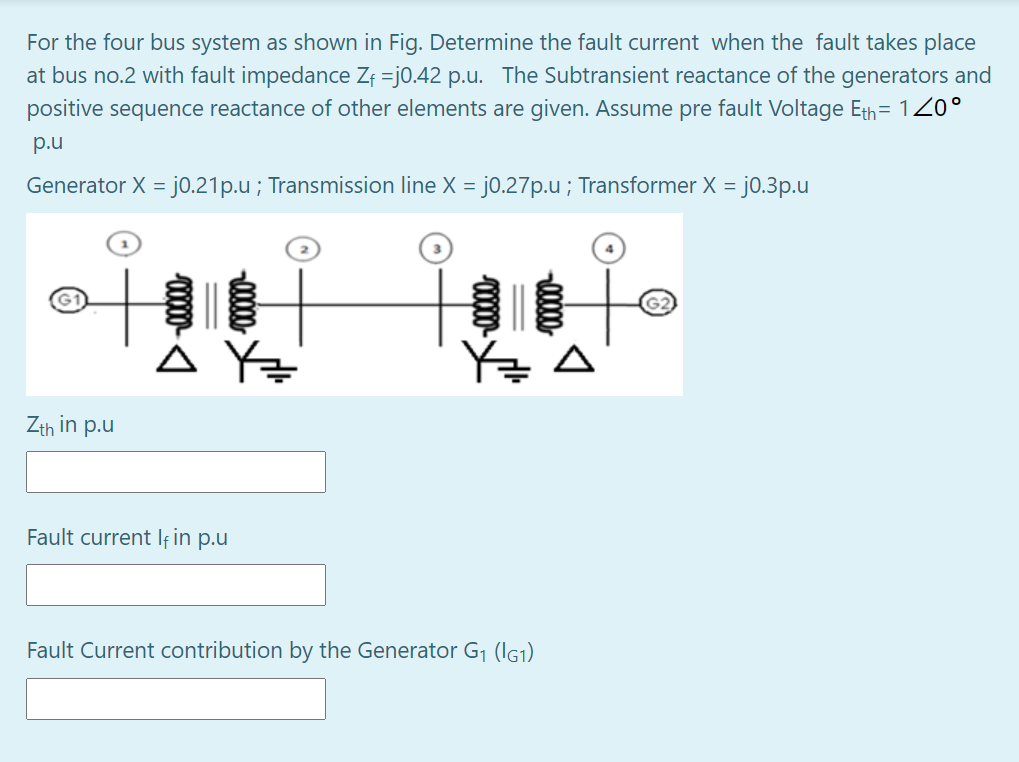 For the four bus system as shown in Fig. Determine the fault current when the fault takes place
at bus no.2 with fault impedance Zf =j0.42 p.u. The Subtransient reactance of the generators and
positive sequence reactance of other elements are given. Assume pre fault Voltage Eth= 120°
pu
Generator X = jo.21p.u ; Transmission line X = jo.27p.u ; Transformer X = j0.3p.u
G1
À Y=
Y글 스
Zth in p.u
Fault current lf in p.u
Fault Current contribution by the Generator G1 (Ig1)
¬00000
00000
¬00000
