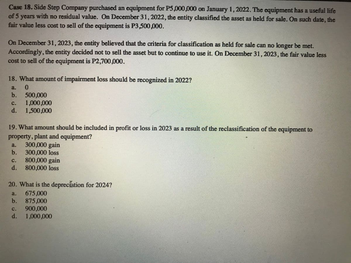 Case 18. Side Step Company purchased an equipment for P5,000,000 on January 1,2022. The equipment has a useful life
of 5 years with no residual value. On December 31, 2022, the entity classified the asset as held for sale. On such date, the
fair value less cost to sell of the equipment is P3,500,000.
On December 31, 2023, the entity believed that the criteria for classification as held for sale can no longer be met.
Accordingly, the entity decided not to sell the asset but to continue to use it. On December 31, 2023, the fair value less
cost to sell of the equipment is P2,700,000.
18. What amount of impairment loss should be recognized in 2022?
a.
500,000
1,000,000
d. 1,500,000
b.
C.
19. What amount should be included in profit or loss in 2023 as a result of the reclassification of the equipment to
property, plant and equipment?
300,000 gain
300,000 loss
800,000 gain
d. 800,000 loss
a.
b.
C.
20. What is the depreciation for 2024?
675,000
b.
a.
875,000
900,000
d. 1,000,000
C.

