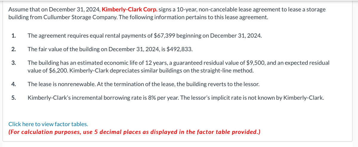 Assume that on December 31, 2024, Kimberly-Clark Corp. signs a 10-year, non-cancelable lease agreement to lease a storage
building from Cullumber Storage Company. The following information pertains to this lease agreement.
1.
2.
3.
4.
5.
The agreement requires equal rental payments of $67,399 beginning on December 31, 2024.
The fair value of the building on December 31, 2024, is $492,833.
The building has an estimated economic life of 12 years, a guaranteed residual value of $9,500, and an expected residual
value of $6,200. Kimberly-Clark depreciates similar buildings on the straight-line method.
The lease is nonrenewable. At the termination of the lease, the building reverts to the lessor.
Kimberly-Clark's incremental borrowing rate is 8% per year. The lessor's implicit rate is not known by Kimberly-Clark.
Click here to view factor tables.
(For calculation purposes, use 5 decimal places as displayed in the factor table provided.)
