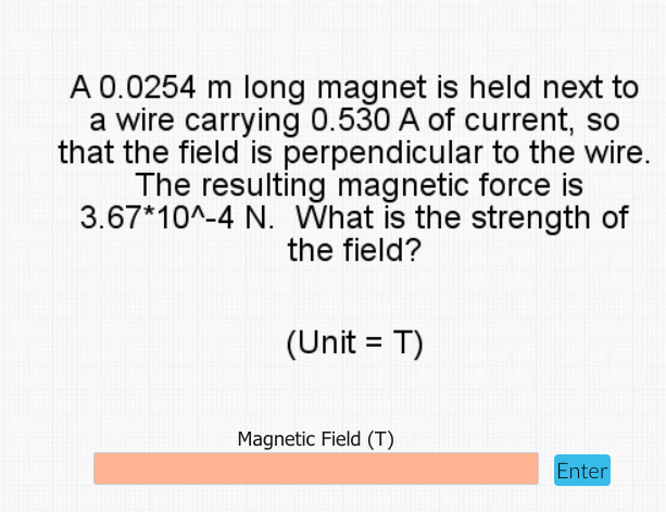 A 0.0254 m long magnet is held next to
a wire carrying 0.530 A of current, so
that the field is perpendicular to the wire.
The resulting magnetic force is
3.67*10^-4 N. What is the strength of
the field?
(Unit = T)
Magnetic Field (T)
Enter
