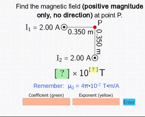 Find the magnetic field (positive magnitude
only, no direction) at point P.
I = 2.00 AO,
%3D
0.350 m
I2 = 2.00 AO
%3D
[?]
? ] x 10T
Remember: Ho = 4tT•10-7 T•m/A
%3D
Coefficient (green)
Exponent (yellow)
Enter
0.350 m
